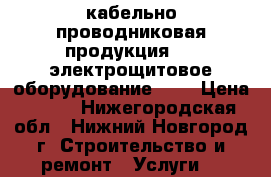 кабельно-проводниковая продукция;  - электрощитовое оборудование;    › Цена ­ 100 - Нижегородская обл., Нижний Новгород г. Строительство и ремонт » Услуги   